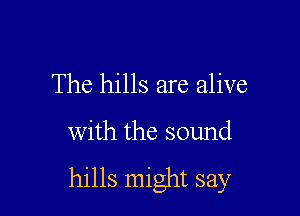 The hills are alive

with the sound

hills might say