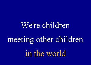 We're children

meeting other children

in the world