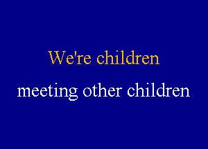 We're children

meeting other children