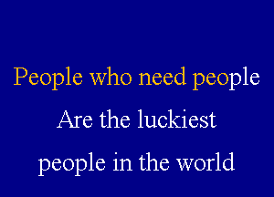People who need people

Are the luckiest
people in the world