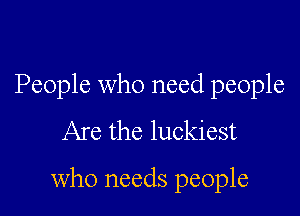 People who need people

Are the luckiest

who needs people