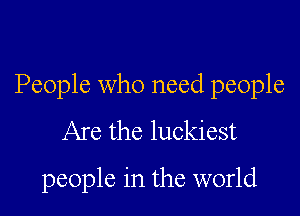 People who need people

Are the luckiest
people in the world