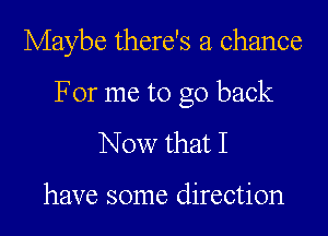 Maybe there's a chance

For me to go back
Now that I

have some direction