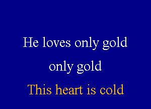 He loves only gold

only gold
This heart is cold