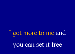 I got more to me and

you can set it free