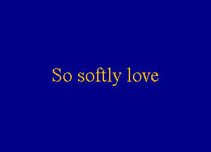 So softly love