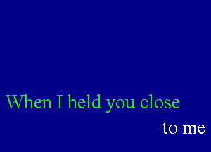 When I held you close
to me