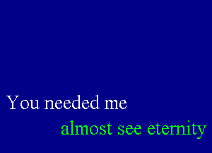 You needed me
almost see eternity