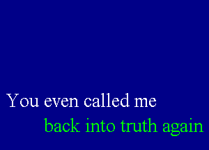 You even called me
back into truth again