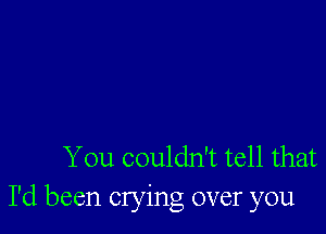 You couldn't tell that
I'd been crying over you