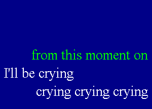 from this moment on
I'll be crying
crying crying crying