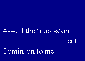 A-well the truck-stop
cutie

Comin' on to me