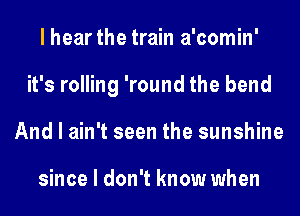 I hear the train a'comin'
it's rolling 'round the bend
And I ain't seen the sunshine

since I don't know when
