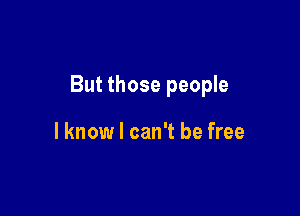 But those people

lknow I can't be free