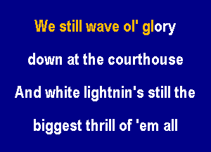 We still wave oI' glory

down at the courthouse
And white lightnin's still the

biggest thrill of 'em all