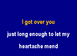 I got over you

just long enough to let my

heartache mend