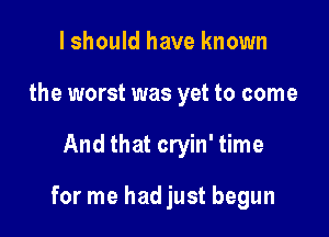 I should have known
the worst was yet to come

And that cryin' time

for me hadjust begun