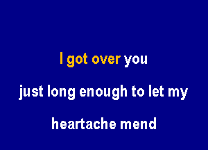 I got over you

just long enough to let my

heartache mend