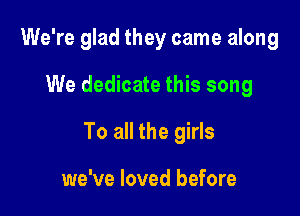 We're glad they came along

We dedicate this song

To all the girls

we've loved before
