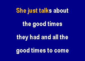 She just talks about

the good times

they had and all the

good times to come