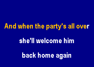 And when the party's all over

she'll welcome him

back home again