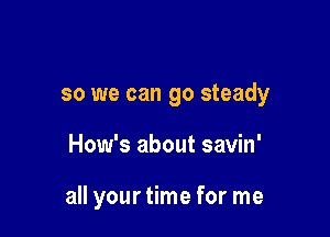 so we can go steady

How's about savin'

all your time for me