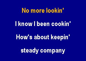 No more lookin'

I know I been cookin'

How's about keepin'

steady company