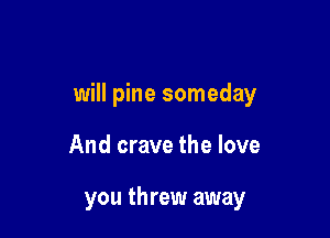 will pine someday

And crave the love

you threw away