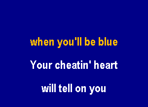 when you'll be blue

Your cheatin' heart

will tell on you