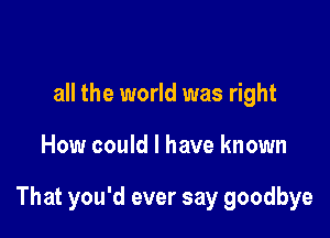 all the world was right

How could I have known

That you'd ever say goodbye