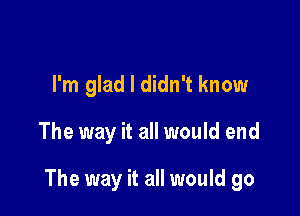 I'm glad I didn't know

The way it all would end

The way it all would go