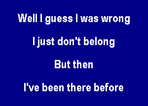 Well I guess I was wrong

ljust don't belong
But then

I've been there before