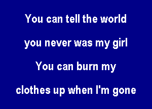 You can tell the world
you never was my girl

You can burn my

clothes up when I'm gone