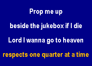 Prop me up
beside the jukebox if I die
Lord I wanna go to heaven

respects one quarter at a time