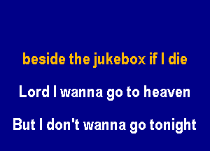 beside the jukebox if I die

Lord I wanna go to heaven

But I don't wanna go tonight
