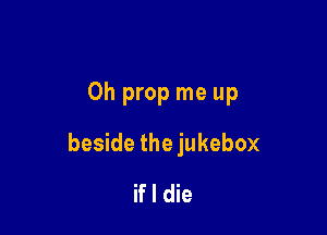 Oh prop me up

beside the jukebox
if I die