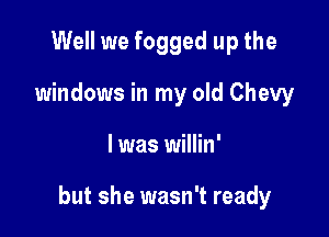 Well we fogged up the
windows in my old Chevy

l was willin'

but she wasn't ready