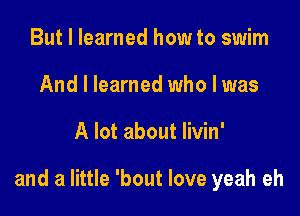 But I learned how to swim
And I learned who I was

A lot about livin'

and a little 'bout love yeah eh