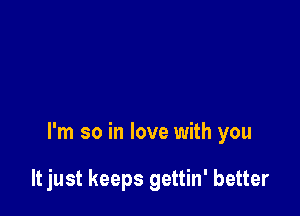 I'm so in love with you

It just keeps gettin' better