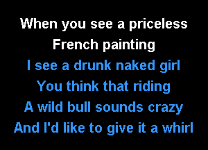When you see a priceless
French painting
I see a drunk naked girl
You think that riding
A wild bull sounds crazy
And I'd like to give it a whirl