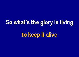 So what's the glory in living

to keep it alive