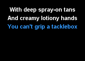 With deep spray-on tans
And creamy lotiony hands
You can't grip a tacklebox