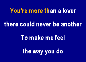 You're more than a lover
there could never be another

To make me feel

the way you do