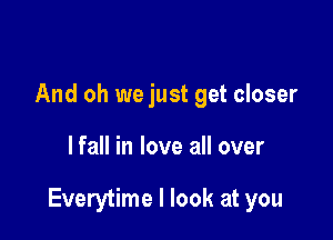 And oh we just get closer

lfall in love all over

Everytime I look at you