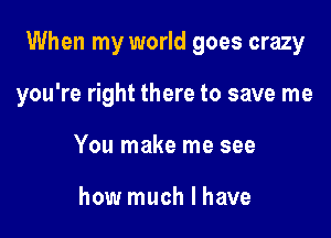 When my world goes crazy

you're right there to save me
You make me see

how much I have