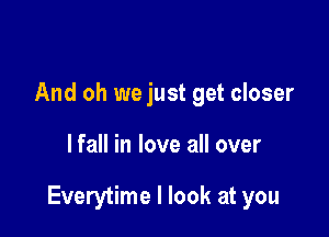 And oh we just get closer

lfall in love all over

Everytime I look at you