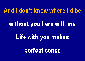 And I don't know where I'd be

without you here with me

Life with you makes

perfect sense