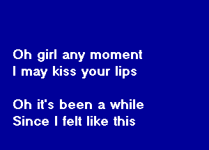 Oh girl any moment
I may kiss your lips

Oh it's been a while
Since I felt like this