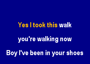 Yes I took this walk

you're walking now

Boy I've been in your shoes