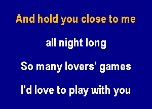 And hold you close to me
all night long

So many lovers' games

I'd love to play with you